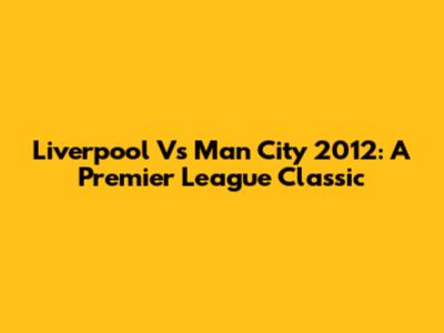 Liverpool Vs Man City 2012: A Premier League Classic