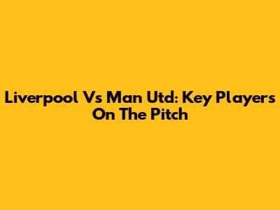 Liverpool Vs Man Utd: Key Players On The Pitch