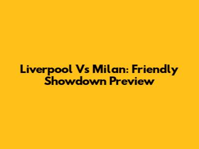 Liverpool Vs Milan: Friendly Showdown Preview