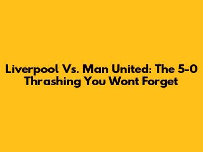 Liverpool Vs. Man United: The 5-0 Thrashing You Won't Forget