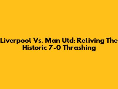 Liverpool Vs. Man Utd: Reliving The Historic 7-0 Thrashing