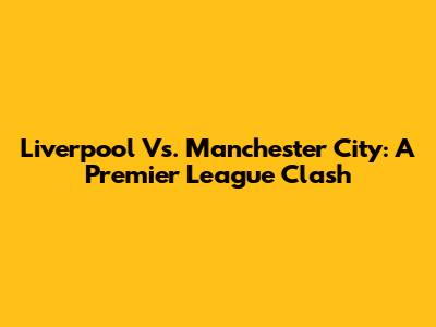 Liverpool Vs. Manchester City: A Premier League Clash