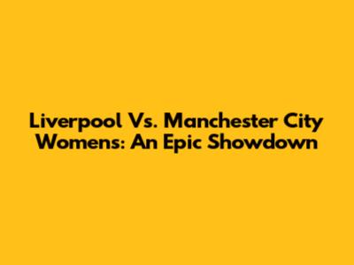Liverpool Vs. Manchester City Women's: An Epic Showdown