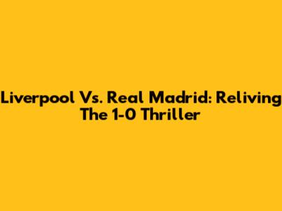 Liverpool Vs. Real Madrid: Reliving The 1-0 Thriller