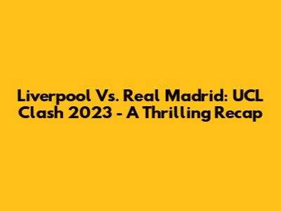 Liverpool Vs. Real Madrid: UCL Clash 2023 - A Thrilling Recap