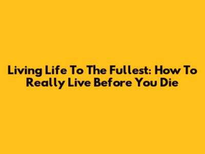 Living Life To The Fullest: How To Really Live Before You Die