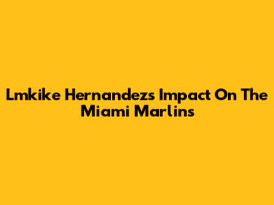Lmkike Hernandez's Impact On The Miami Marlins
