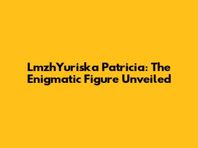 LmzhYuriska Patricia: The Enigmatic Figure Unveiled