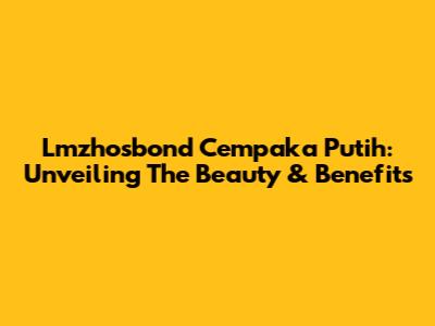 Lmzhosbond Cempaka Putih: Unveiling The Beauty & Benefits