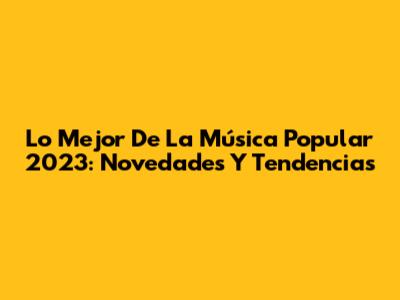 Lo Mejor De La Música Popular 2023: Novedades Y Tendencias