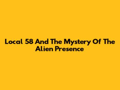 Local 58 And The Mystery Of The Alien Presence