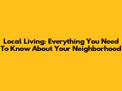 Local Living: Everything You Need To Know About Your Neighborhood