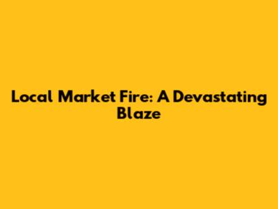 Local Market Fire: A Devastating Blaze
