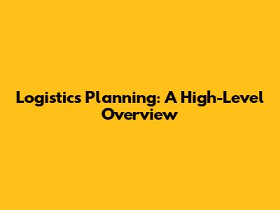 Logistics Planning: A High-Level Overview