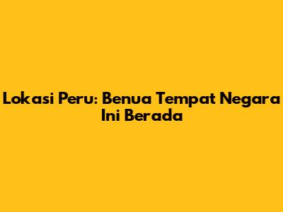 Lokasi Peru: Benua Tempat Negara Ini Berada