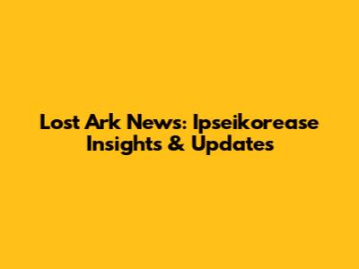 Lost Ark News: Ipseikorease Insights & Updates