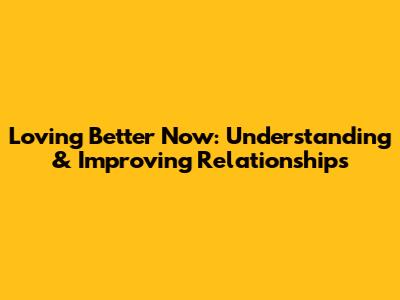 Loving Better Now: Understanding & Improving Relationships