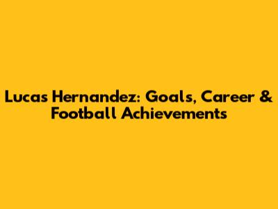 Lucas Hernandez: Goals, Career & Football Achievements