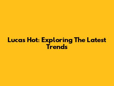 Lucas Hot: Exploring The Latest Trends