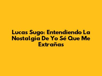 Lucas Sugo: Entendiendo La Nostalgia De 'Yo Sé Que Me Extrañas'