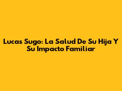 Lucas Sugo: La Salud De Su Hija Y Su Impacto Familiar