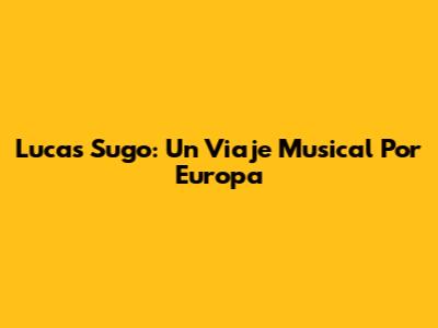 Lucas Sugo: Un Viaje Musical Por Europa