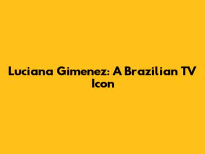 Luciana Gimenez: A Brazilian TV Icon
