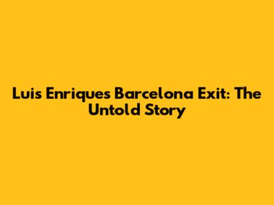 Luis Enrique's Barcelona Exit: The Untold Story