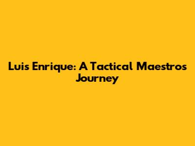 Luis Enrique: A Tactical Maestro's Journey