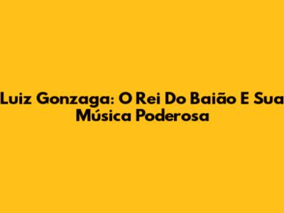 Luiz Gonzaga: O Rei Do Baião E Sua Música Poderosa