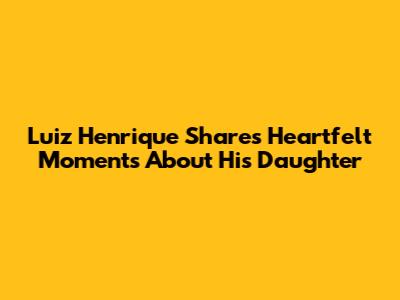 Luiz Henrique Shares Heartfelt Moments About His Daughter