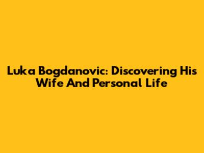 Luka Bogdanovic: Discovering His Wife And Personal Life