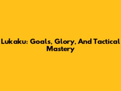 Lukaku: Goals, Glory, And Tactical Mastery