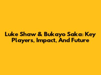 Luke Shaw & Bukayo Saka: Key Players, Impact, And Future