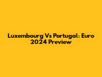 Luxembourg Vs Portugal: Euro 2024 Preview