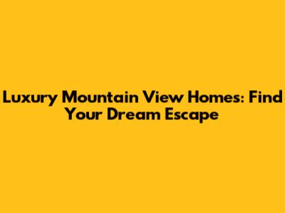 Luxury Mountain View Homes: Find Your Dream Escape