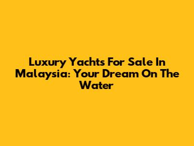 Luxury Yachts For Sale In Malaysia: Your Dream On The Water