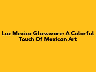 Luz Mexico Glassware: A Colorful Touch Of Mexican Art
