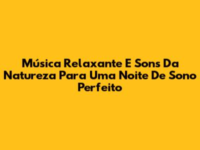Música Relaxante E Sons Da Natureza Para Uma Noite De Sono Perfeito