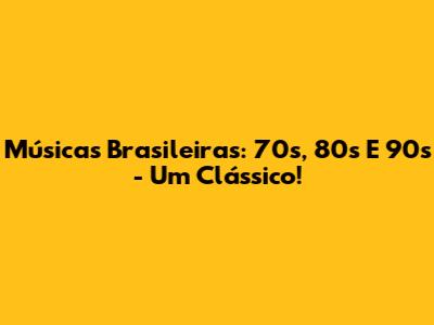 Músicas Brasileiras: 70s, 80s E 90s - Um Clássico!