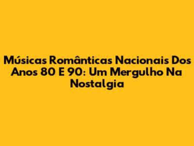 Músicas Românticas Nacionais Dos Anos 80 E 90: Um Mergulho Na Nostalgia
