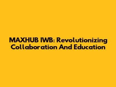 MAXHUB IWB: Revolutionizing Collaboration And Education
