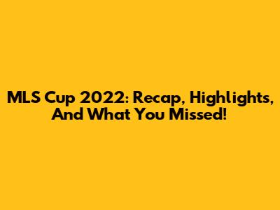 MLS Cup 2022: Recap, Highlights, And What You Missed!