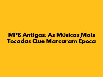 MPB Antigas: As Músicas Mais Tocadas Que Marcaram Época
