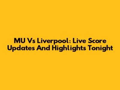 MU Vs Liverpool: Live Score Updates And Highlights Tonight