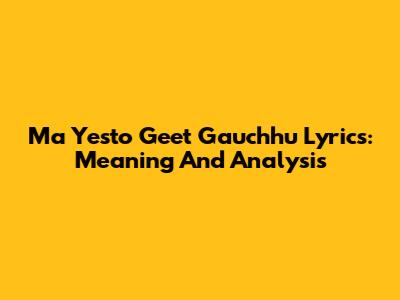 Ma Yesto Geet Gauchhu Lyrics: Meaning And Analysis