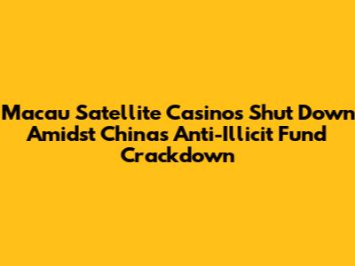 Macau Satellite Casinos Shut Down Amidst China's Anti-Illicit Fund Crackdown