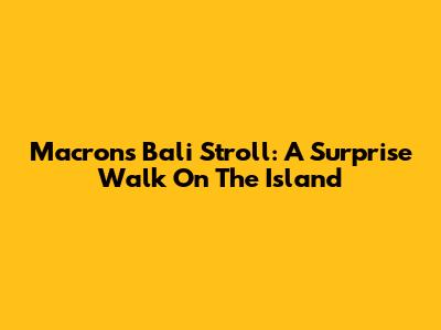 Macron's Bali Stroll: A Surprise Walk On The Island