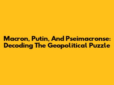 Macron, Putin, And Pseimacronse: Decoding The Geopolitical Puzzle