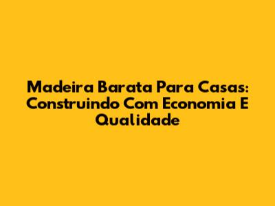 Madeira Barata Para Casas: Construindo Com Economia E Qualidade